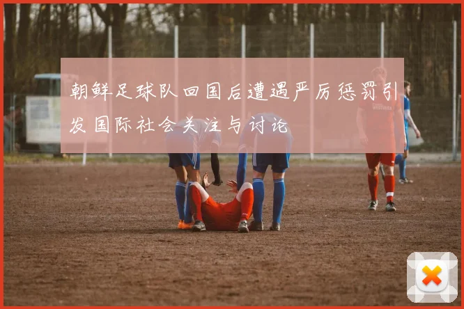 朝鲜足球队回国后遭遇严厉惩罚引发国际社会关注与讨论