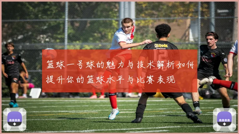 篮球一号球的魅力与技术解析如何提升你的篮球水平与比赛表现